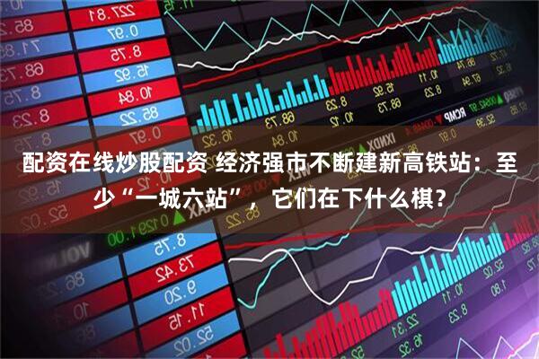 配资在线炒股配资 经济强市不断建新高铁站：至少“一城六站”，它们在下什么棋？