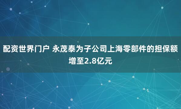配资世界门户 永茂泰为子公司上海零部件的担保额增至2.8亿元