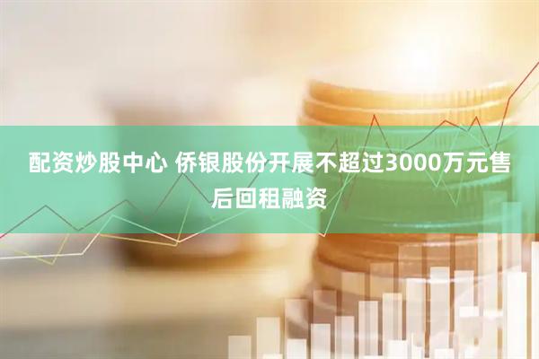 配资炒股中心 侨银股份开展不超过3000万元售后回租融资