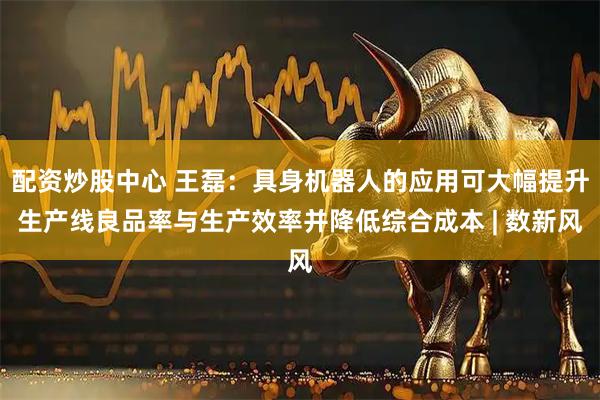 配资炒股中心 王磊：具身机器人的应用可大幅提升生产线良品率与生产效率并降低综合成本 | 数新风