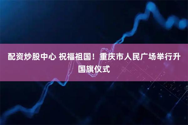 配资炒股中心 祝福祖国！重庆市人民广场举行升国旗仪式