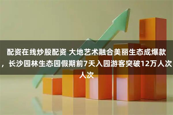 配资在线炒股配资 大地艺术融合美丽生态成爆款,长沙园林生态园假期前7天入园游客突破12万人次