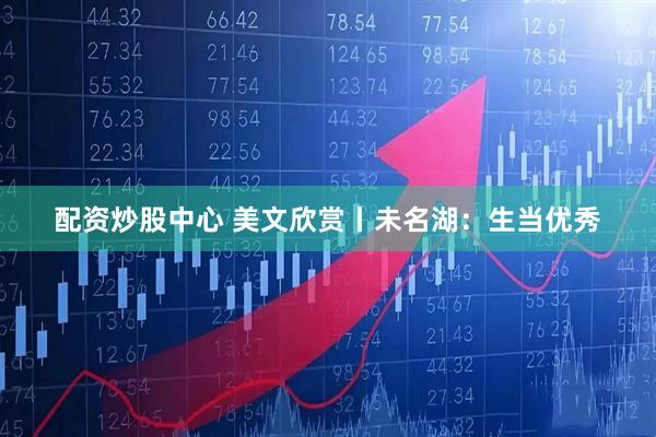 配资炒股中心 美文欣赏丨未名湖：生当优秀