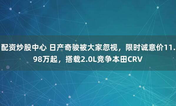 配资炒股中心 日产奇骏被大家忽视，限时诚意价11.98万起，搭载2.0L竞争本田CRV