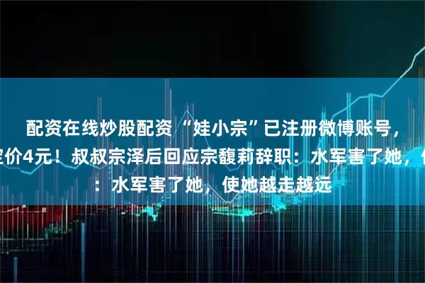 配资在线炒股配资 “娃小宗”已注册微博账号,首款无糖茶定价4元!叔叔宗泽后回应宗馥莉辞职:水军害了她,使她越走越远