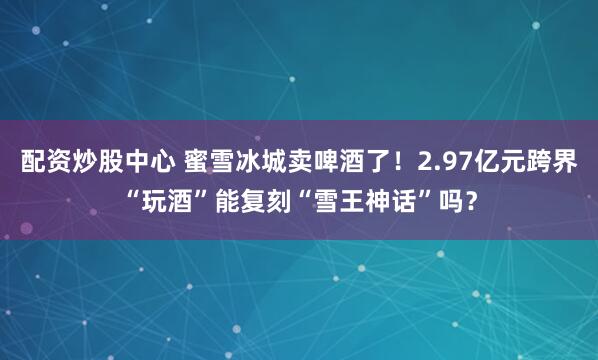 配资炒股中心 蜜雪冰城卖啤酒了!2.97亿元跨界“玩酒”能复刻“雪王神话”吗?
