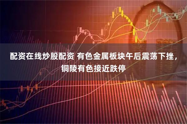 配资在线炒股配资 有色金属板块午后震荡下挫，铜陵有色接近跌停