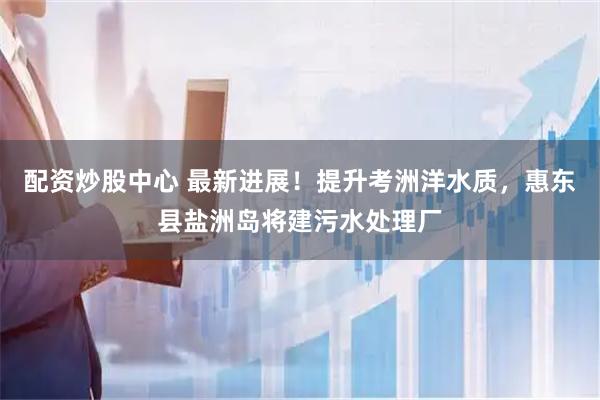 配资炒股中心 最新进展!提升考洲洋水质,惠东县盐洲岛将建污水处理厂