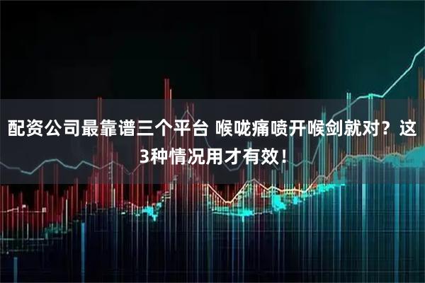 配资公司最靠谱三个平台 喉咙痛喷开喉剑就对？这3种情况用才有效！