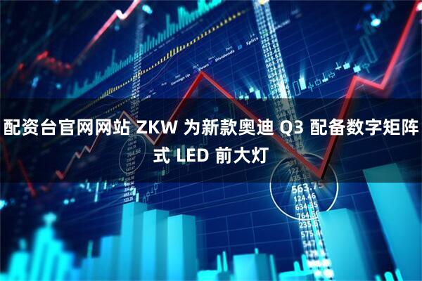 配资台官网网站 ZKW 为新款奥迪 Q3 配备数字矩阵式 LED 前大灯