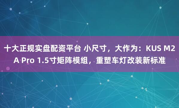 十大正规实盘配资平台 小尺寸，大作为：KUS M2A Pro 1.5寸矩阵模组，重塑车灯改装新标准