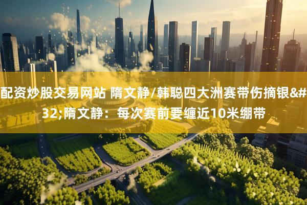 配资炒股交易网站 隋文静/韩聪四大洲赛带伤摘银 隋文静：每次赛前要缠近10米绷带