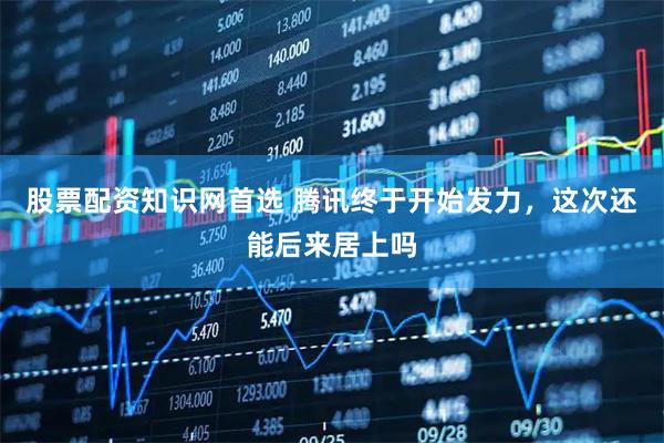 股票配资知识网首选 腾讯终于开始发力，这次还能后来居上吗