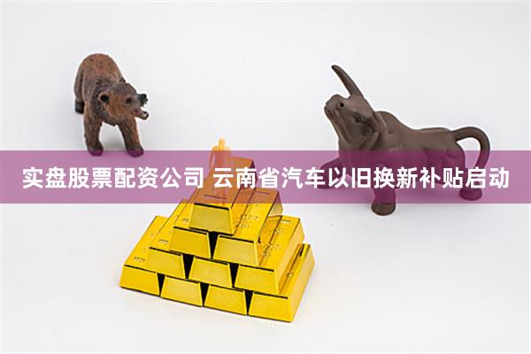实盘股票配资公司 云南省汽车以旧换新补贴启动