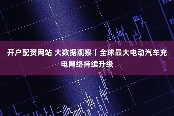 开户配资网站 大数据观察｜全球最大电动汽车充电网络持续升级