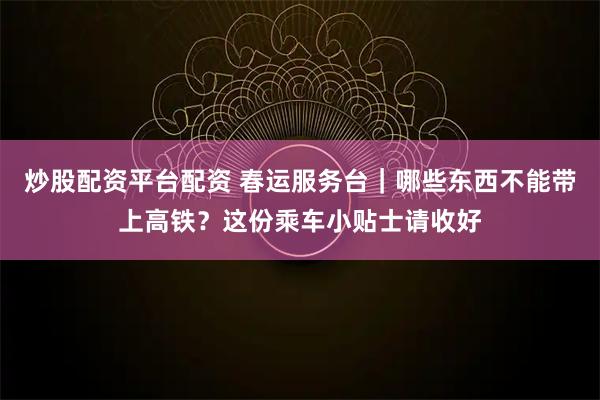 炒股配资平台配资 春运服务台｜哪些东西不能带上高铁？这份乘车小贴士请收好