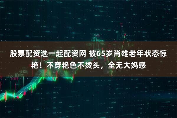 股票配资选一起配资网 被65岁肖雄老年状态惊艳！不穿艳色不烫头，全无大妈感