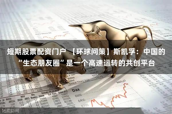 短期股票配资门户 【环球问策】斯凯孚：中国的“生态朋友圈”是一个高速运转的共创平台