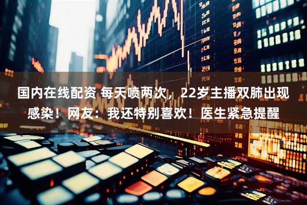 国内在线配资 每天喷两次，22岁主播双肺出现感染！网友：我还特别喜欢！医生紧急提醒