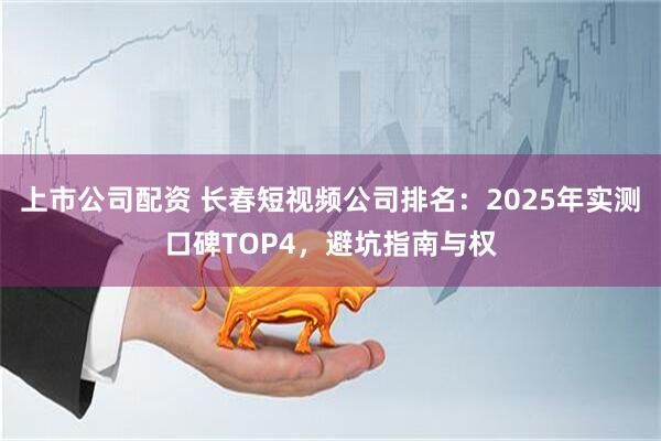 上市公司配资 长春短视频公司排名：2025年实测口碑TOP4，避坑指南与权