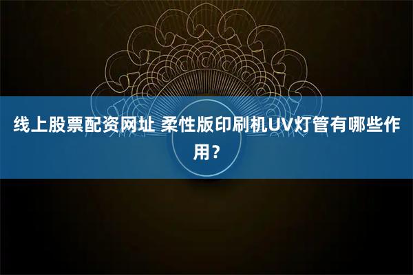 线上股票配资网址 柔性版印刷机UV灯管有哪些作用？