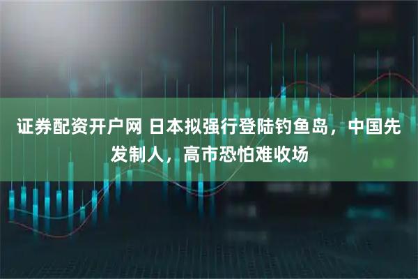 证券配资开户网 日本拟强行登陆钓鱼岛，中国先发制人，高市恐怕难收场