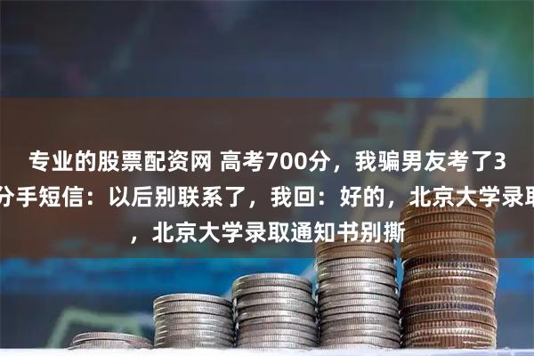 专业的股票配资网 高考700分，我骗男友考了300，他发来分手短信：以后别联系了，我回：好的，北京大学录取通知书别撕