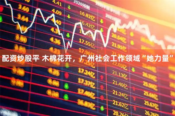 配资炒股平 木棉花开,广州社会工作领域“她力量”
