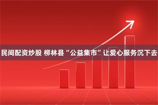 民间配资炒股 柳林县“公益集市”让爱心服务沉下去