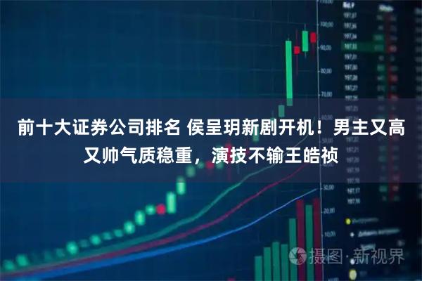 前十大证券公司排名 侯呈玥新剧开机!男主又高又帅气质稳重,演技不输王皓祯