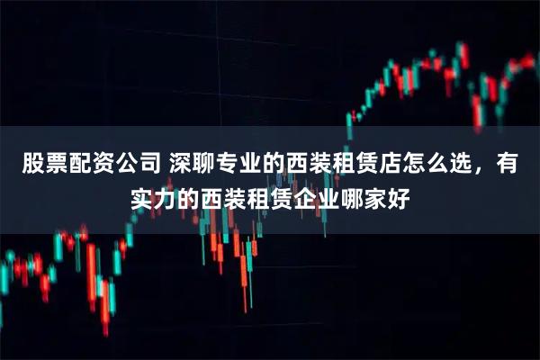 股票配资公司 深聊专业的西装租赁店怎么选，有实力的西装租赁企业哪家好
