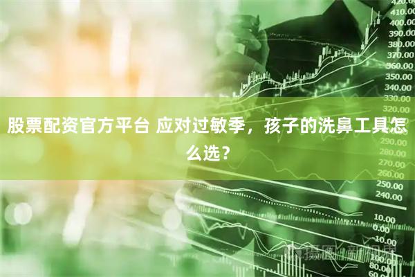 股票配资官方平台 应对过敏季，孩子的洗鼻工具怎么选？