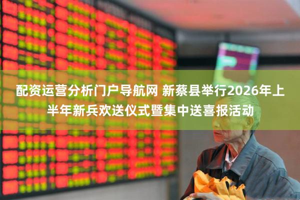 配资运营分析门户导航网 新蔡县举行2026年上半年新兵欢送仪式暨集中送喜报活动