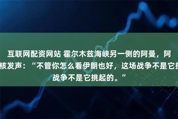 互联网配资网站 霍尔木兹海峡另一侧的阿曼,阿曼外长硬核发声:“不管你怎么看伊朗也好,这场战争不是它挑起的。”