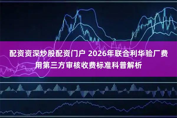 配资资深炒股配资门户 2026年联合利华验厂费用第三方审核收费标准科普解析