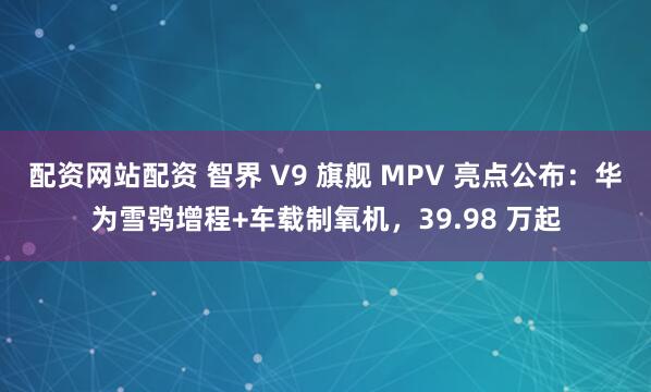 配资网站配资 智界 V9 旗舰 MPV 亮点公布：华为雪鸮增程+车载制氧机，39.98 万起