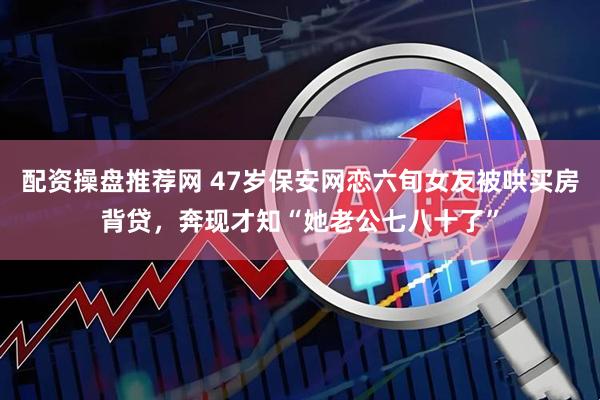 配资操盘推荐网 47岁保安网恋六旬女友被哄买房背贷，奔现才知“她老公七八十了”