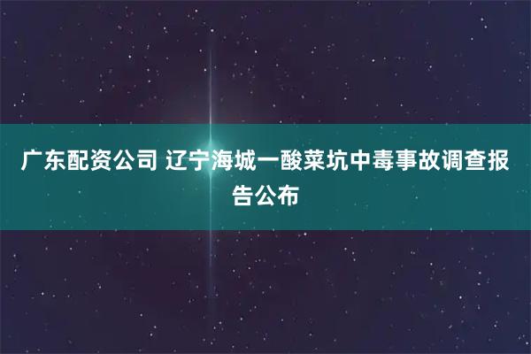 广东配资公司 辽宁海城一酸菜坑中毒事故调查报告公布