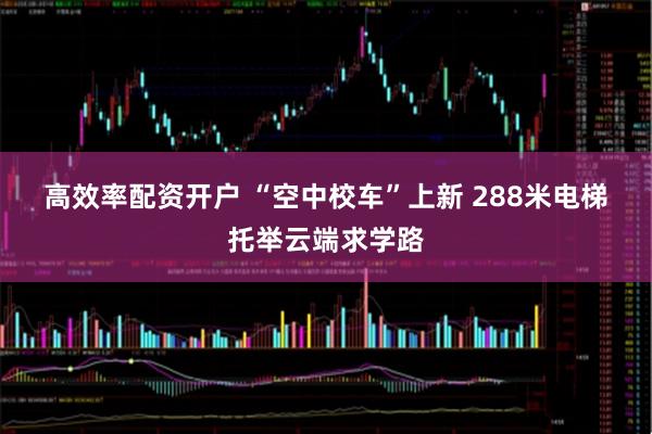 高效率配资开户 “空中校车”上新 288米电梯托举云端求学路